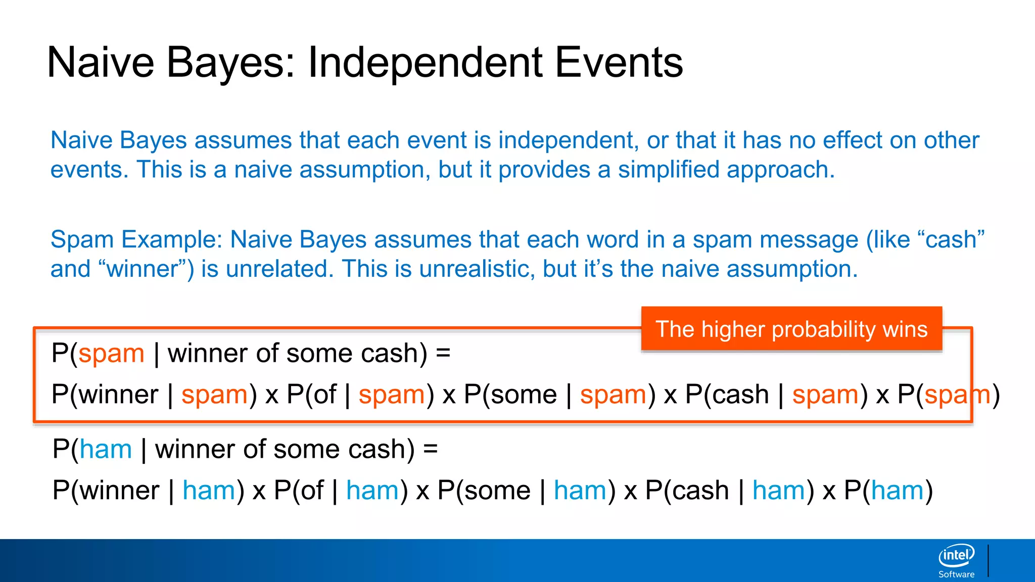 Naive Bayes assumes that each event is independent, or that it has no effect on other
events. This is a naive assumption, but it provides a simplified approach.
Spam Example: Naive Bayes assumes that each word in a spam message (like “cash”
and “winner”) is unrelated. This is unrealistic, but it’s the naive assumption.
Naive Bayes: Independent Events
P(spam | winner of some cash) =
P(winner | spam) x P(of | spam) x P(some | spam) x P(cash | spam) x P(spam)
P(ham | winner of some cash) =
P(winner | ham) x P(of | ham) x P(some | ham) x P(cash | ham) x P(ham)
The higher probability wins
 