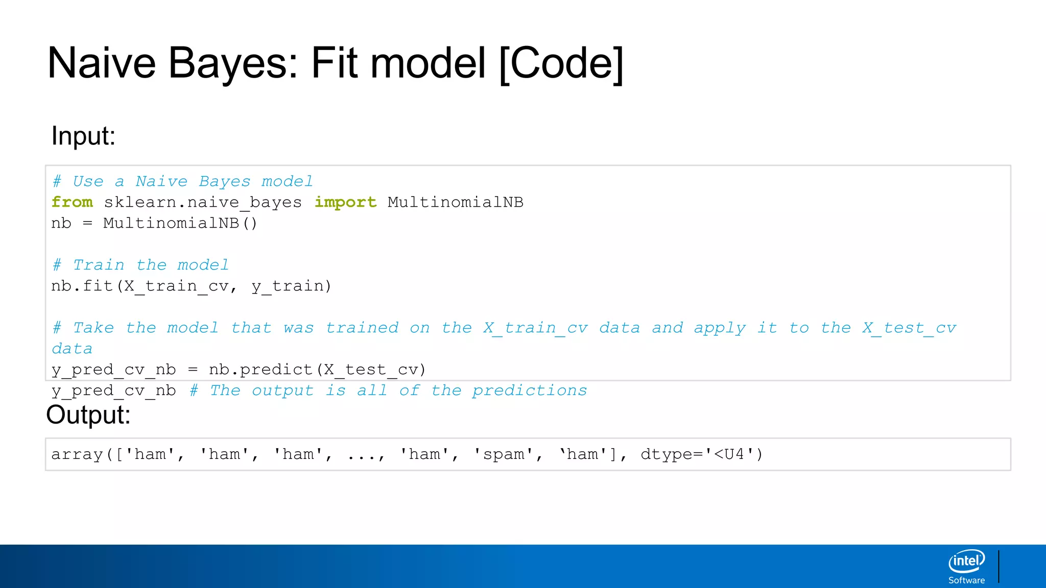 Naive Bayes: Fit model [Code]
# Use a Naive Bayes model
from sklearn.naive_bayes import MultinomialNB
nb = MultinomialNB()
# Train the model
nb.fit(X_train_cv, y_train)
# Take the model that was trained on the X_train_cv data and apply it to the X_test_cv
data
y_pred_cv_nb = nb.predict(X_test_cv)
y_pred_cv_nb # The output is all of the predictions
Input:
Output:
array(['ham', 'ham', 'ham', ..., 'ham', 'spam', ‘ham'], dtype='<U4')
 