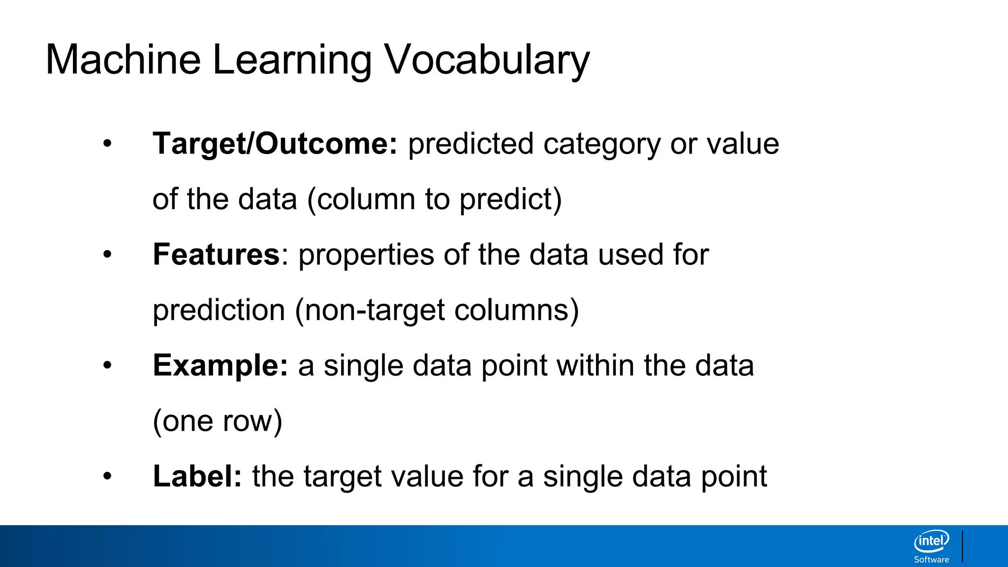 Machine Learning Vocabulary
• Target/Outcome: predicted category or value
of the data (column to predict)
• Features: properties of the data used for
prediction (non-target columns)
• Example: a single data point within the data
(one row)
• Label: the target value for a single data point
 