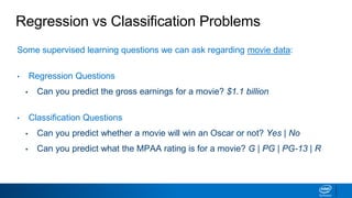Regression vs Classification Problems
Some supervised learning questions we can ask regarding movie data:
• Regression Questions
▪ Can you predict the gross earnings for a movie? $1.1 billion
• Classification Questions
▪ Can you predict whether a movie will win an Oscar or not? Yes | No
▪ Can you predict what the MPAA rating is for a movie? G | PG | PG-13 | R
 