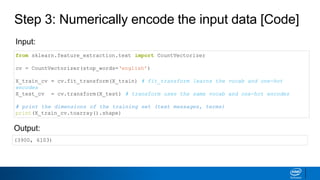 Step 3: Numerically encode the input data [Code]
from sklearn.feature_extraction.text import CountVectorizer
cv = CountVectorizer(stop_words=‘english’)
X_train_cv = cv.fit_transform(X_train) # fit_transform learns the vocab and one-hot
encodes
X_test_cv = cv.transform(X_test) # transform uses the same vocab and one-hot encodes
# print the dimensions of the training set (text messages, terms)
print(X_train_cv.toarray().shape)
Input:
Output:
(3900, 6103)
 