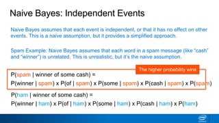 Naive Bayes assumes that each event is independent, or that it has no effect on other
events. This is a naive assumption, but it provides a simplified approach.
Spam Example: Naive Bayes assumes that each word in a spam message (like “cash”
and “winner”) is unrelated. This is unrealistic, but it’s the naive assumption.
Naive Bayes: Independent Events
P(spam | winner of some cash) =
P(winner | spam) x P(of | spam) x P(some | spam) x P(cash | spam) x P(spam)
P(ham | winner of some cash) =
P(winner | ham) x P(of | ham) x P(some | ham) x P(cash | ham) x P(ham)
The higher probability wins
 