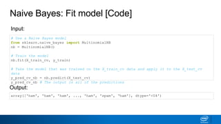 Naive Bayes: Fit model [Code]
# Use a Naive Bayes model
from sklearn.naive_bayes import MultinomialNB
nb = MultinomialNB()
# Train the model
nb.fit(X_train_cv, y_train)
# Take the model that was trained on the X_train_cv data and apply it to the X_test_cv
data
y_pred_cv_nb = nb.predict(X_test_cv)
y_pred_cv_nb # The output is all of the predictions
Input:
Output:
array(['ham', 'ham', 'ham', ..., 'ham', 'spam', ‘ham'], dtype='<U4')
 