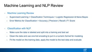 Machine Learning and NLP Review
• Machine Learning Review
▪ Supervised Learning > Classification Techniques > Logistic Regression & Naive Bayes
▪ Error Metrics for Classification > Accuracy | Precision | Recall | F1 Score
• Classification with NLP
▪ Make sure the data is labeled and split into a training and test set
▪ Clean the data and use one-hot encoding to put in a numeric format for modeling
▪ Fit the model on the training data, apply the model to the test data and evaluate
 