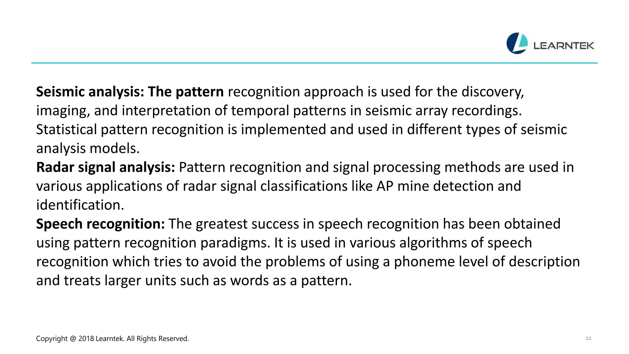 Copyright @ 2018 Learntek. All Rights Reserved. 11
Seismic analysis: The pattern recognition approach is used for the discovery,
imaging, and interpretation of temporal patterns in seismic array recordings.
Statistical pattern recognition is implemented and used in different types of seismic
analysis models.
Radar signal analysis: Pattern recognition and signal processing methods are used in
various applications of radar signal classifications like AP mine detection and
identification.
Speech recognition: The greatest success in speech recognition has been obtained
using pattern recognition paradigms. It is used in various algorithms of speech
recognition which tries to avoid the problems of using a phoneme level of description
and treats larger units such as words as a pattern.
 