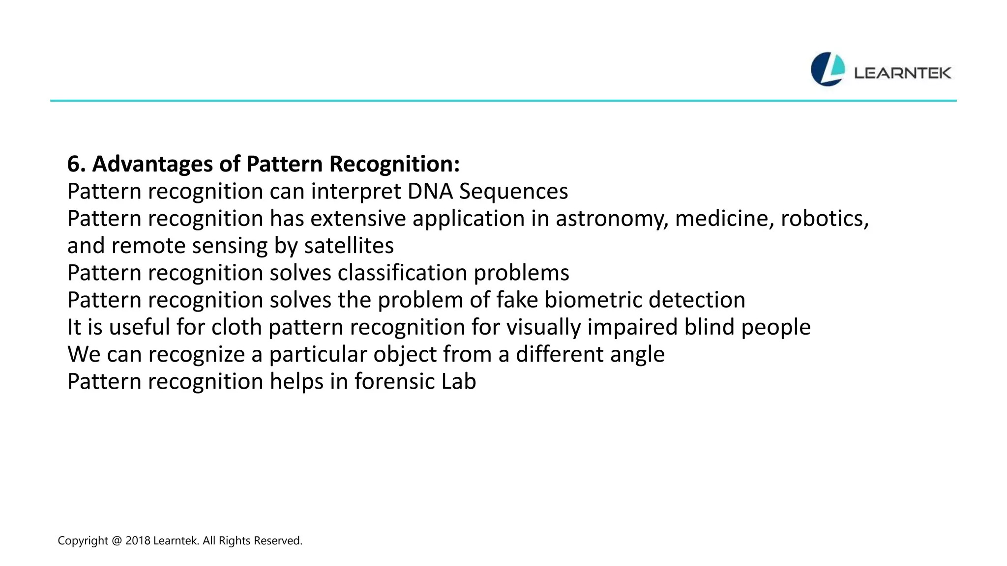 6. Advantages of Pattern Recognition:
Pattern recognition can interpret DNA Sequences
Pattern recognition has extensive application in astronomy, medicine, robotics,
and remote sensing by satellites
Pattern recognition solves classification problems
Pattern recognition solves the problem of fake biometric detection
It is useful for cloth pattern recognition for visually impaired blind people
We can recognize a particular object from a different angle
Pattern recognition helps in forensic Lab
Copyright @ 2018 Learntek. All Rights Reserved.
 
