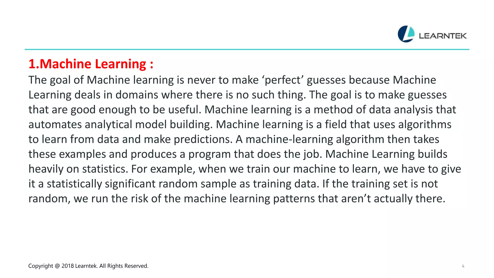 Copyright @ 2018 Learntek. All Rights Reserved. 4
1.Machine Learning :
The goal of Machine learning is never to make ‘perfect’ guesses because Machine
Learning deals in domains where there is no such thing. The goal is to make guesses
that are good enough to be useful. Machine learning is a method of data analysis that
automates analytical model building. Machine learning is a field that uses algorithms
to learn from data and make predictions. A machine-learning algorithm then takes
these examples and produces a program that does the job. Machine Learning builds
heavily on statistics. For example, when we train our machine to learn, we have to give
it a statistically significant random sample as training data. If the training set is not
random, we run the risk of the machine learning patterns that aren’t actually there.
 