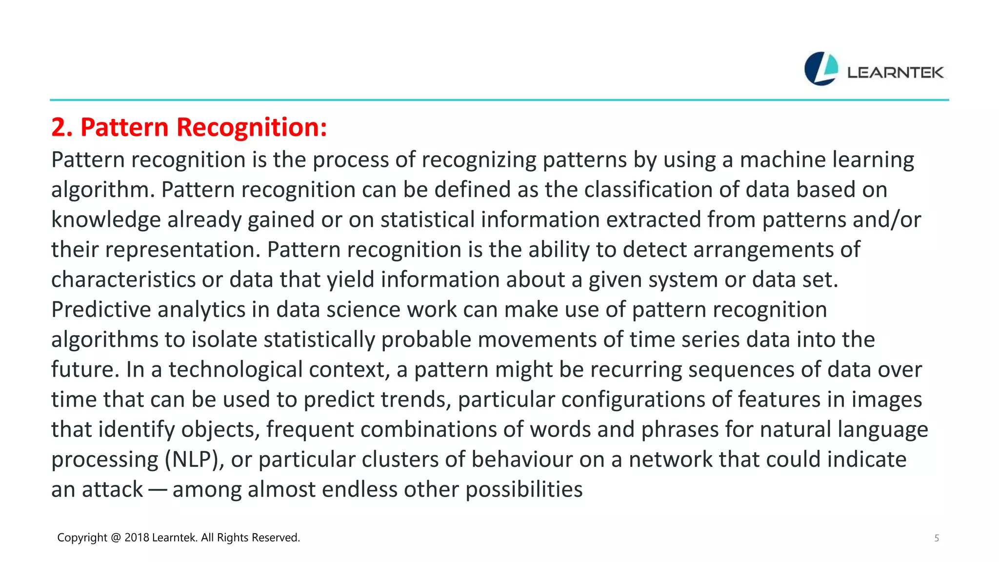 Copyright @ 2018 Learntek. All Rights Reserved. 5
2. Pattern Recognition:
Pattern recognition is the process of recognizing patterns by using a machine learning
algorithm. Pattern recognition can be defined as the classification of data based on
knowledge already gained or on statistical information extracted from patterns and/or
their representation. Pattern recognition is the ability to detect arrangements of
characteristics or data that yield information about a given system or data set.
Predictive analytics in data science work can make use of pattern recognition
algorithms to isolate statistically probable movements of time series data into the
future. In a technological context, a pattern might be recurring sequences of data over
time that can be used to predict trends, particular configurations of features in images
that identify objects, frequent combinations of words and phrases for natural language
processing (NLP), or particular clusters of behaviour on a network that could indicate
an attack — among almost endless other possibilities
 
