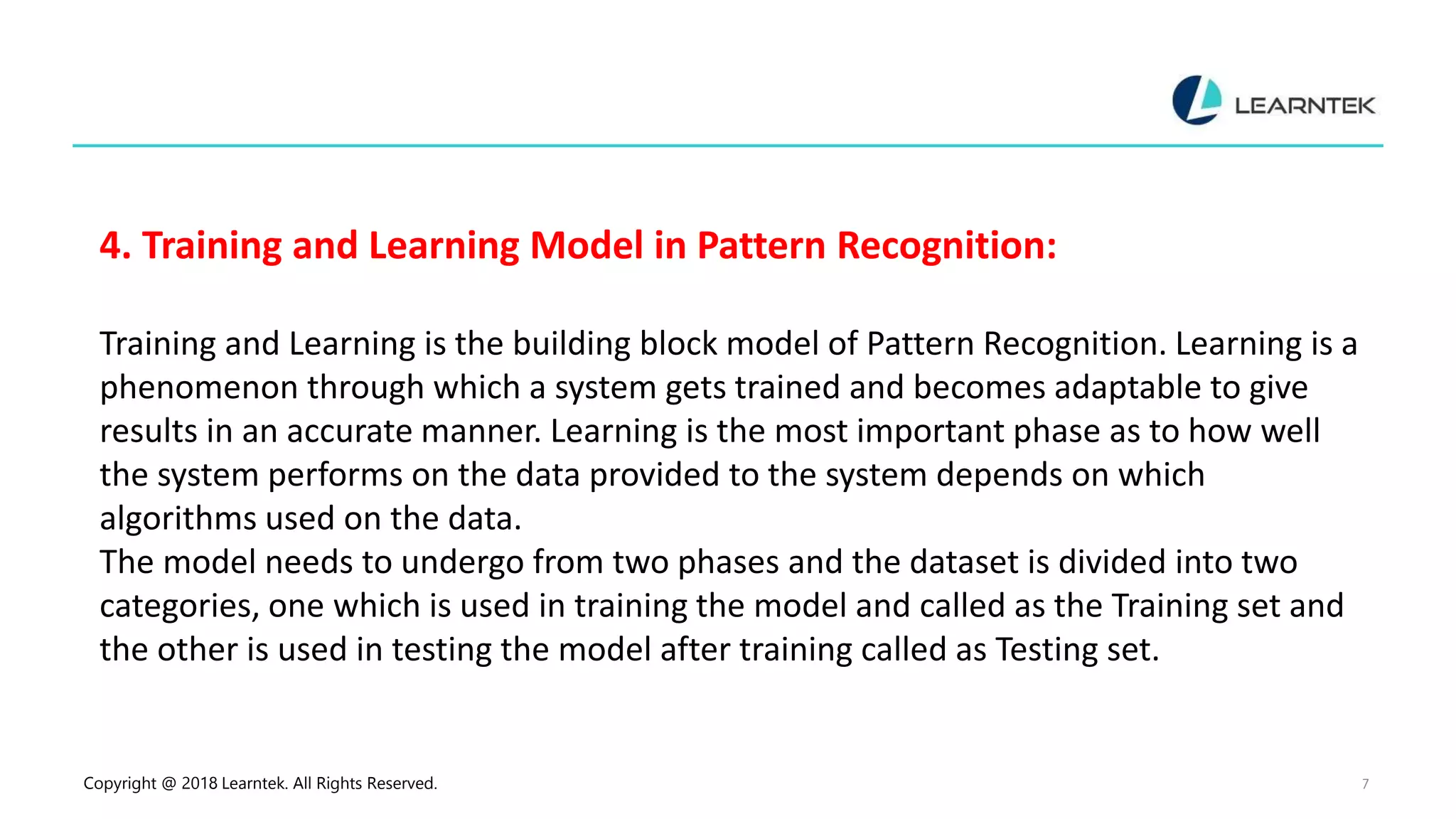 Copyright @ 2018 Learntek. All Rights Reserved. 7
4. Training and Learning Model in Pattern Recognition:
Training and Learning is the building block model of Pattern Recognition. Learning is a
phenomenon through which a system gets trained and becomes adaptable to give
results in an accurate manner. Learning is the most important phase as to how well
the system performs on the data provided to the system depends on which
algorithms used on the data.
The model needs to undergo from two phases and the dataset is divided into two
categories, one which is used in training the model and called as the Training set and
the other is used in testing the model after training called as Testing set.
 