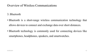 Overview of Wireless Communications
3. Bluetooth
• Bluetooth is a short-range wireless communication technology that
allows devices to connect and exchange data over short distances.
• Bluetooth technology is commonly used for connecting devices like
smartphones, headphones, speakers, and smartwatches.
05/06/2024 10
 