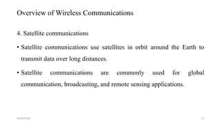 Overview of Wireless Communications
4. Satellite communications
• Satellite communications use satellites in orbit around the Earth to
transmit data over long distances.
• Satellite communications are commonly used for global
communication, broadcasting, and remote sensing applications.
05/06/2024 12
 