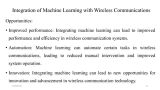 Integration of Machine Learning with Wireless Communications
Opportunities:
• Improved performance: Integrating machine learning can lead to improved
performance and efficiency in wireless communication systems.
• Automation: Machine learning can automate certain tasks in wireless
communications, leading to reduced manual intervention and improved
system operation.
• Innovation: Integrating machine learning can lead to new opportunities for
innovation and advancement in wireless communication technology.
05/06/2024 15
 