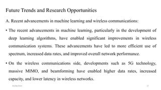 Future Trends and Research Opportunities
A. Recent advancements in machine learning and wireless communications:
• The recent advancements in machine learning, particularly in the development of
deep learning algorithms, have enabled significant improvements in wireless
communication systems. These advancements have led to more efficient use of
spectrum, increased data rates, and improved overall network performance.
• On the wireless communications side, developments such as 5G technology,
massive MIMO, and beamforming have enabled higher data rates, increased
capacity, and lower latency in wireless networks.
05/06/2024 17
 