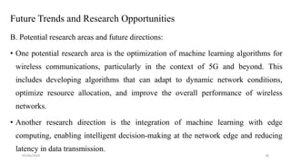 Future Trends and Research Opportunities
B. Potential research areas and future directions:
• One potential research area is the optimization of machine learning algorithms for
wireless communications, particularly in the context of 5G and beyond. This
includes developing algorithms that can adapt to dynamic network conditions,
optimize resource allocation, and improve the overall performance of wireless
networks.
• Another research direction is the integration of machine learning with edge
computing, enabling intelligent decision-making at the network edge and reducing
latency in data transmission.
05/06/2024 18
 
