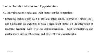 Future Trends and Research Opportunities
C. Emerging technologies and their impact on the integration:
• Emerging technologies such as artificial intelligence, Internet of Things (IoT),
and blockchain are expected to have a significant impact on the integration of
machine learning with wireless communications. These technologies can
enable more intelligent, secure, and efficient wireless networks.
05/06/2024 19
 