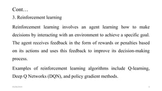 Cont…
3. Reinforcement learning
Reinforcement learning involves an agent learning how to make
decisions by interacting with an environment to achieve a specific goal.
The agent receives feedback in the form of rewards or penalties based
on its actions and uses this feedback to improve its decision-making
process.
Examples of reinforcement learning algorithms include Q-learning,
Deep Q Networks (DQN), and policy gradient methods.
05/06/2024 6
 
