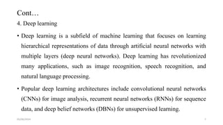 Cont…
4. Deep learning
• Deep learning is a subfield of machine learning that focuses on learning
hierarchical representations of data through artificial neural networks with
multiple layers (deep neural networks). Deep learning has revolutionized
many applications, such as image recognition, speech recognition, and
natural language processing.
• Popular deep learning architectures include convolutional neural networks
(CNNs) for image analysis, recurrent neural networks (RNNs) for sequence
data, and deep belief networks (DBNs) for unsupervised learning.
05/06/2024 7
 