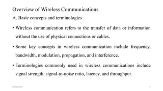 Overview of Wireless Communications
A. Basic concepts and terminologies
• Wireless communication refers to the transfer of data or information
without the use of physical connections or cables.
• Some key concepts in wireless communication include frequency,
bandwidth, modulation, propagation, and interference.
• Terminologies commonly used in wireless communications include
signal strength, signal-to-noise ratio, latency, and throughput.
05/06/2024 8
 