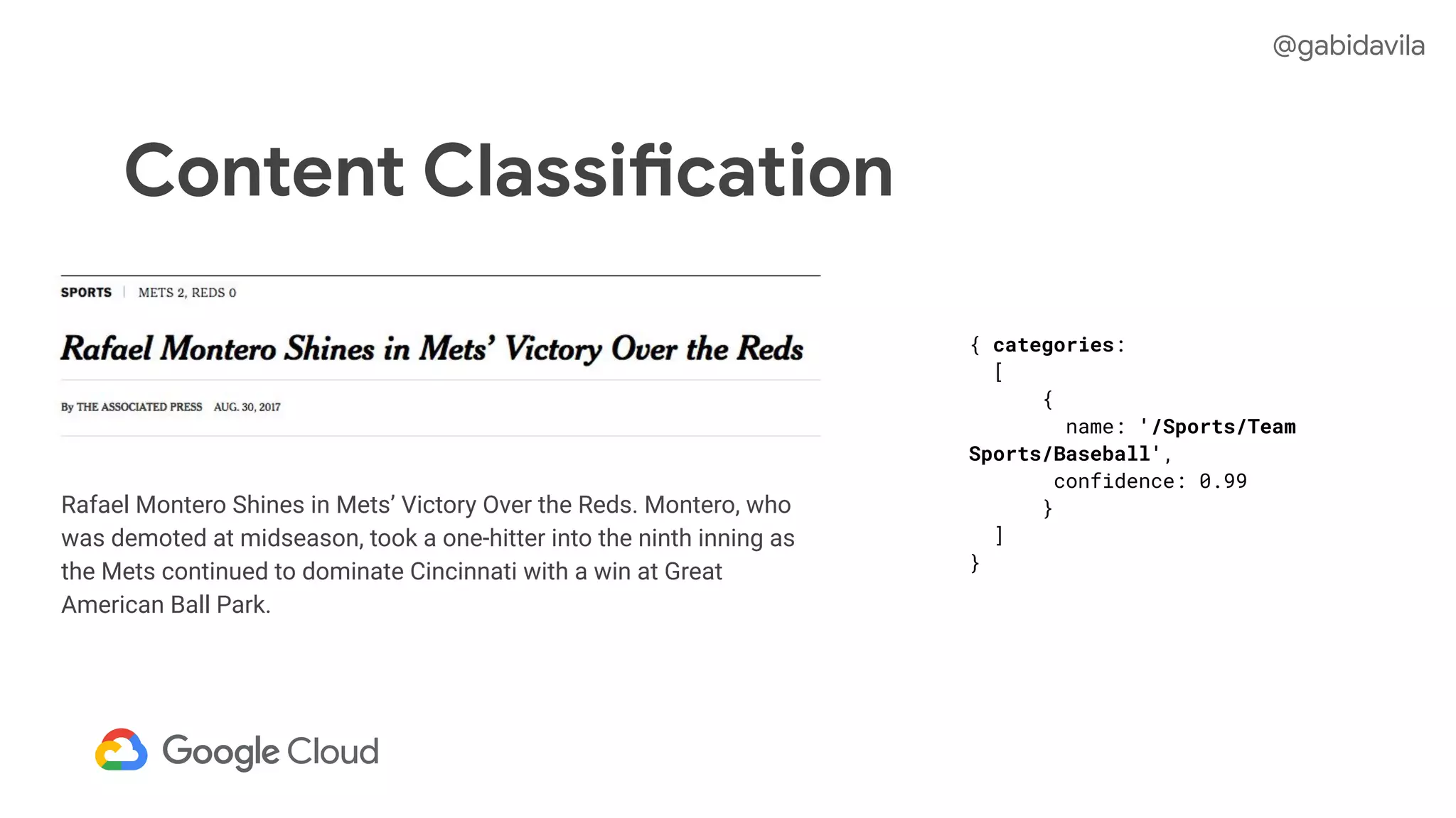 Content Classification
Rafael Montero Shines in Mets’ Victory Over the Reds. Montero, who
was demoted at midseason, took a one-hitter into the ninth inning as
the Mets continued to dominate Cincinnati with a win at Great
American Ball Park.
{ categories:
[
{
name: '/Sports/Team
Sports/Baseball',
confidence: 0.99
}
]
}
@gabidavila
 