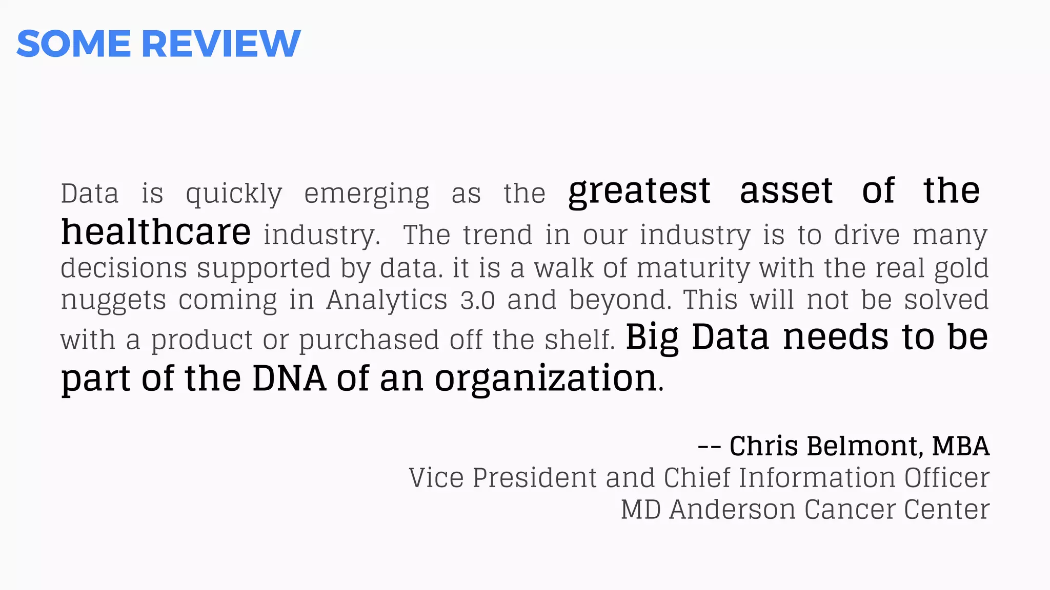 SOME REVIEW
Data is quickly emerging as the greatest asset of the
healthcare industry. The trend in our industry is to drive many
decisions supported by data. it is a walk of maturity with the real gold
nuggets coming in Analytics 3.0 and beyond. This will not be solved
with a product or purchased off the shelf. Big Data needs to be
part of the DNA of an organization.
-- Chris Belmont, MBA
Vice President and Chief Information Officer
MD Anderson Cancer Center
 