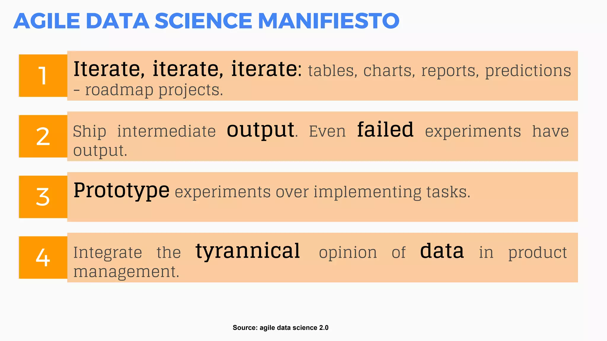 AGILE DATA SCIENCE MANIFIESTO
Source: agile data science 2.0
Iterate, iterate, iterate: tables, charts, reports, predictions
- roadmap projects.
1
Integrate the tyrannical opinion of data in product
management.
4
Ship intermediate output. Even failed experiments have
output.
2
Prototype experiments over implementing tasks.
3
 