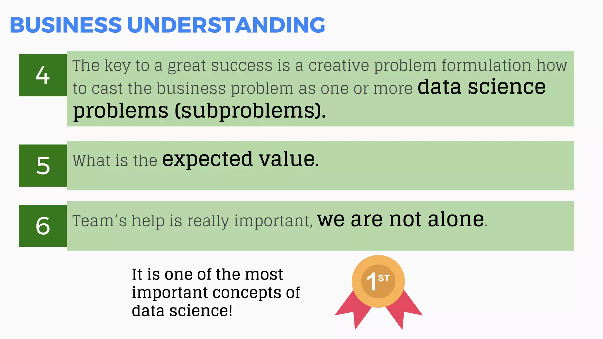 BUSINESS UNDERSTANDING
It is one of the most
important concepts of
data science!
The key to a great success is a creative problem formulation how
to cast the business problem as one or more data science
problems (subproblems).
4
What is the expected value.
5
Team’s help is really important, we are not alone.
6
 
