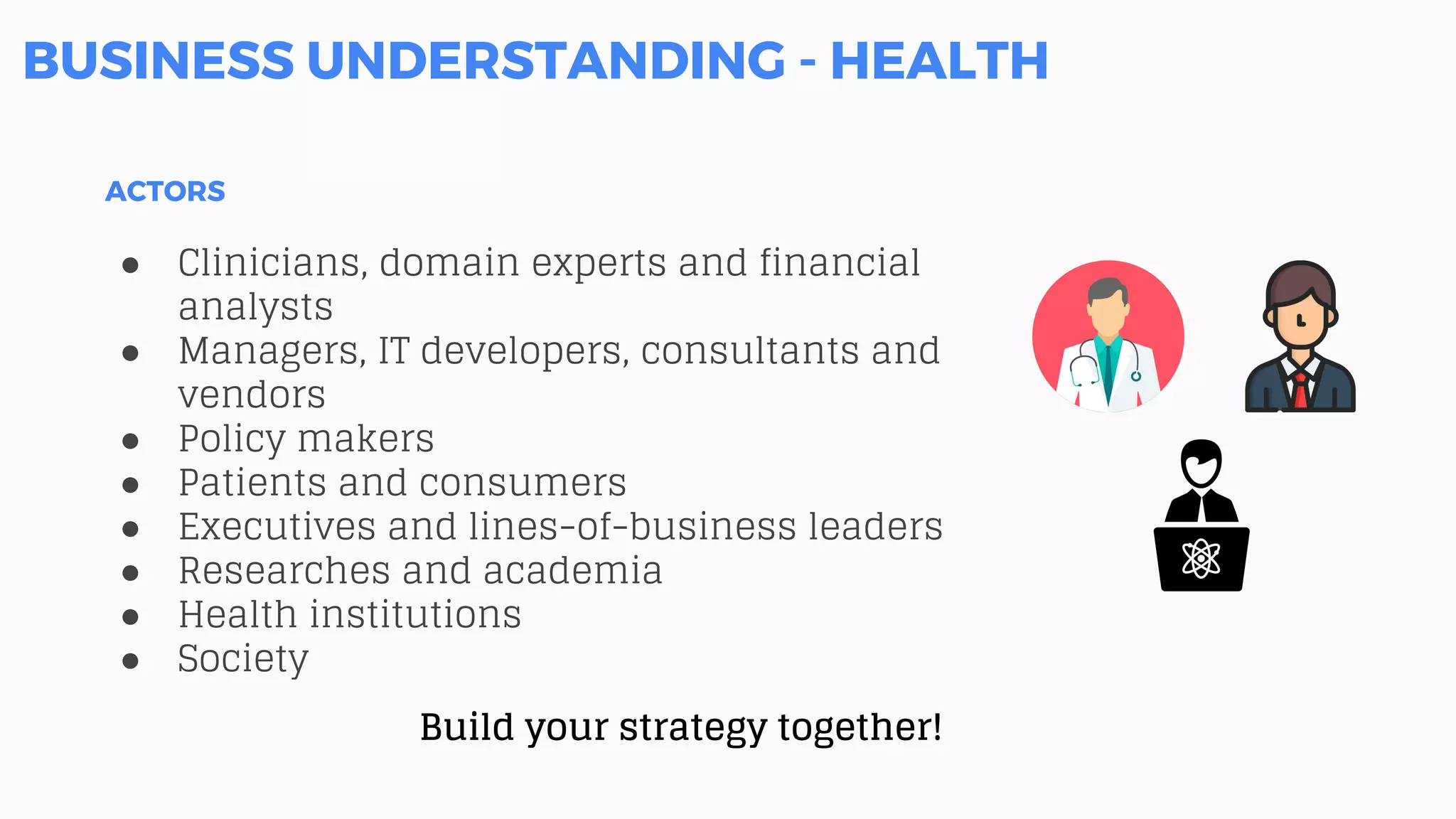 BUSINESS UNDERSTANDING - HEALTH
ACTORS
● Clinicians, domain experts and financial
analysts
● Managers, IT developers, consultants and
vendors
● Policy makers
● Patients and consumers
● Executives and lines-of-business leaders
● Researches and academia
● Health institutions
● Society
Build your strategy together!
 