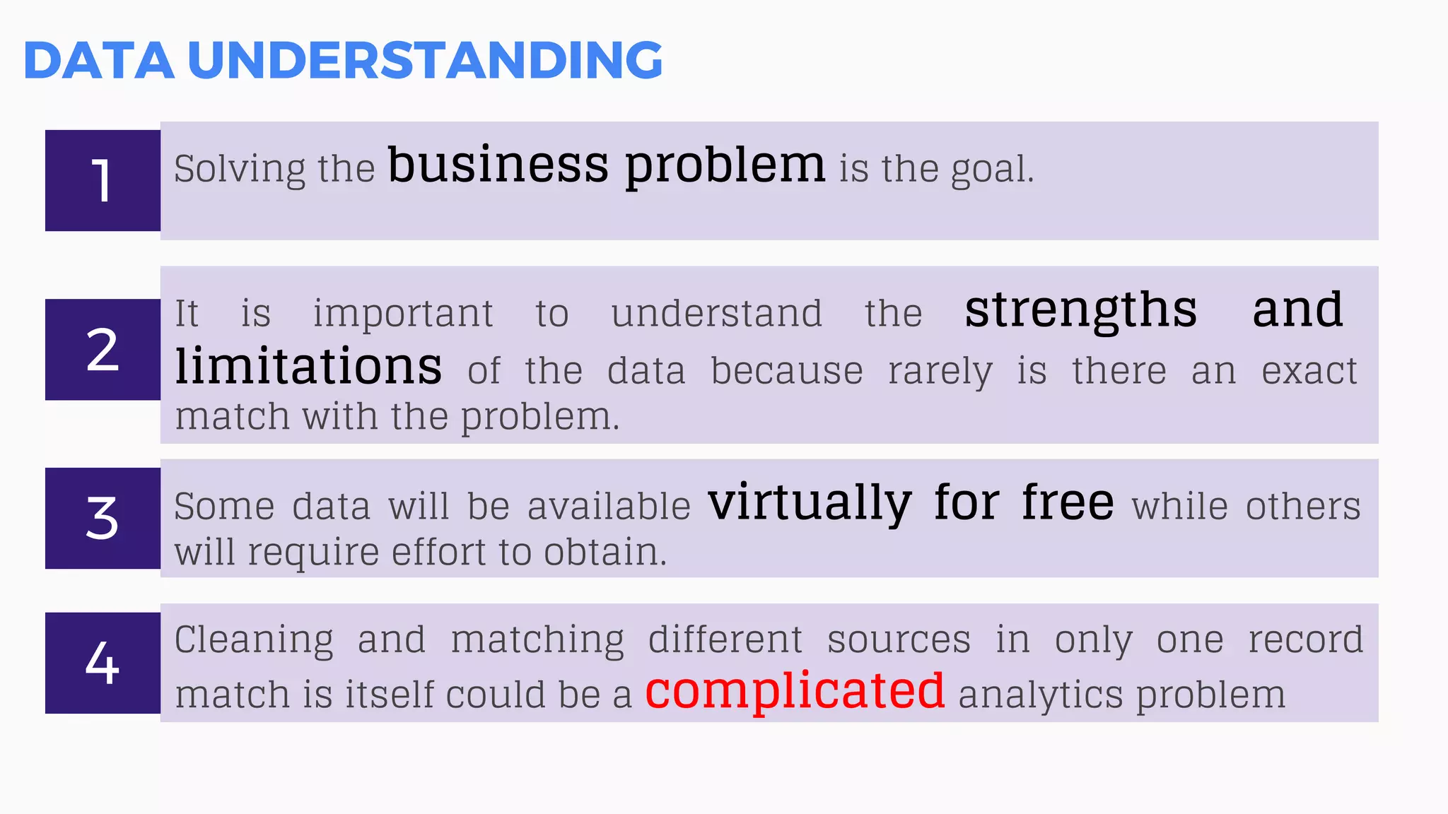 DATA UNDERSTANDING
Solving the business problem is the goal.
1
It is important to understand the strengths and
limitations of the data because rarely is there an exact
match with the problem.
2
Some data will be available virtually for free while others
will require effort to obtain.
3
Cleaning and matching different sources in only one record
match is itself could be a complicated analytics problem
4
 