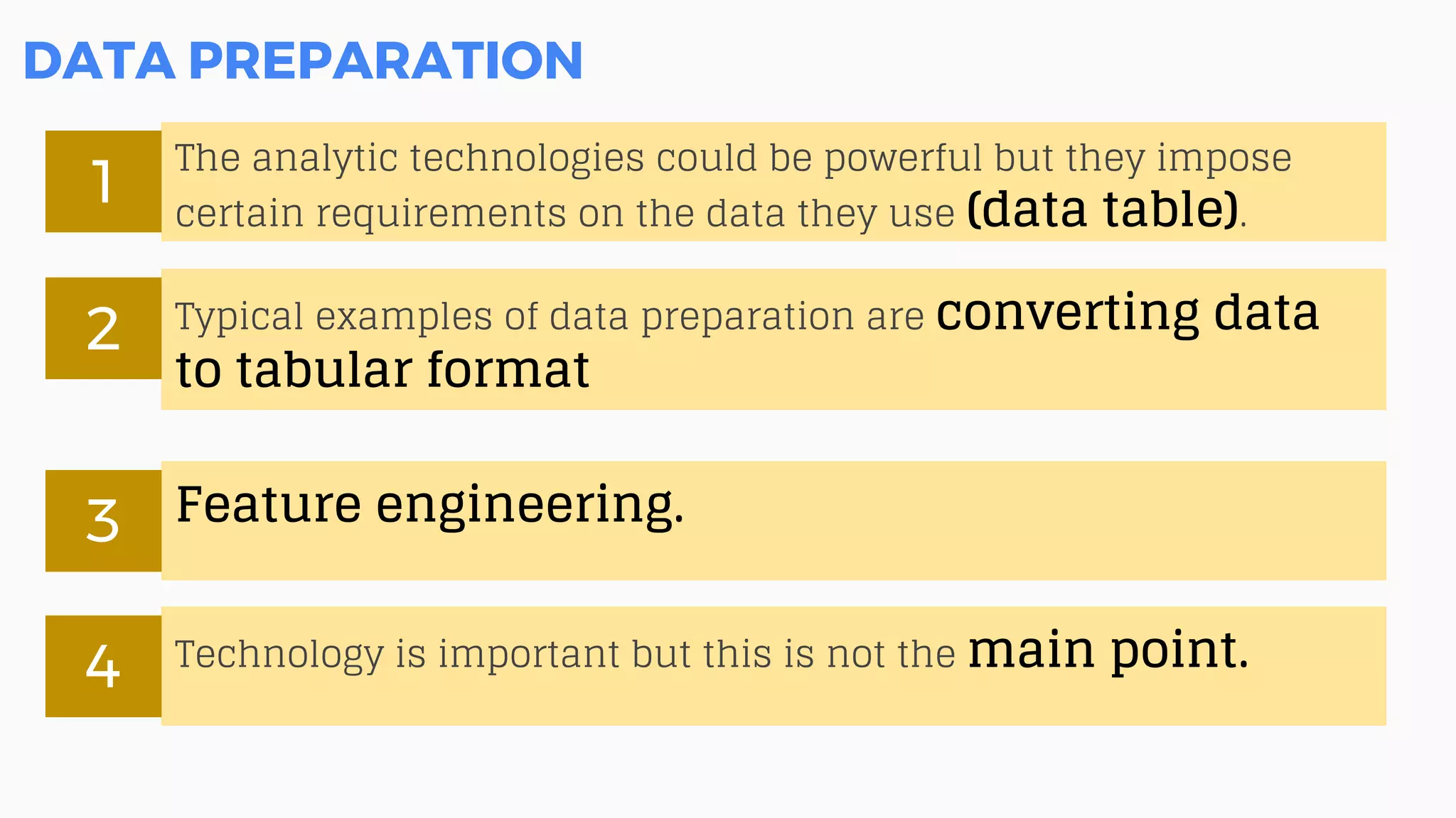 DATA PREPARATION
The analytic technologies could be powerful but they impose
certain requirements on the data they use (data table).
1
Typical examples of data preparation are converting data
to tabular format
2
Feature engineering.3
Technology is important but this is not the main point.4
 