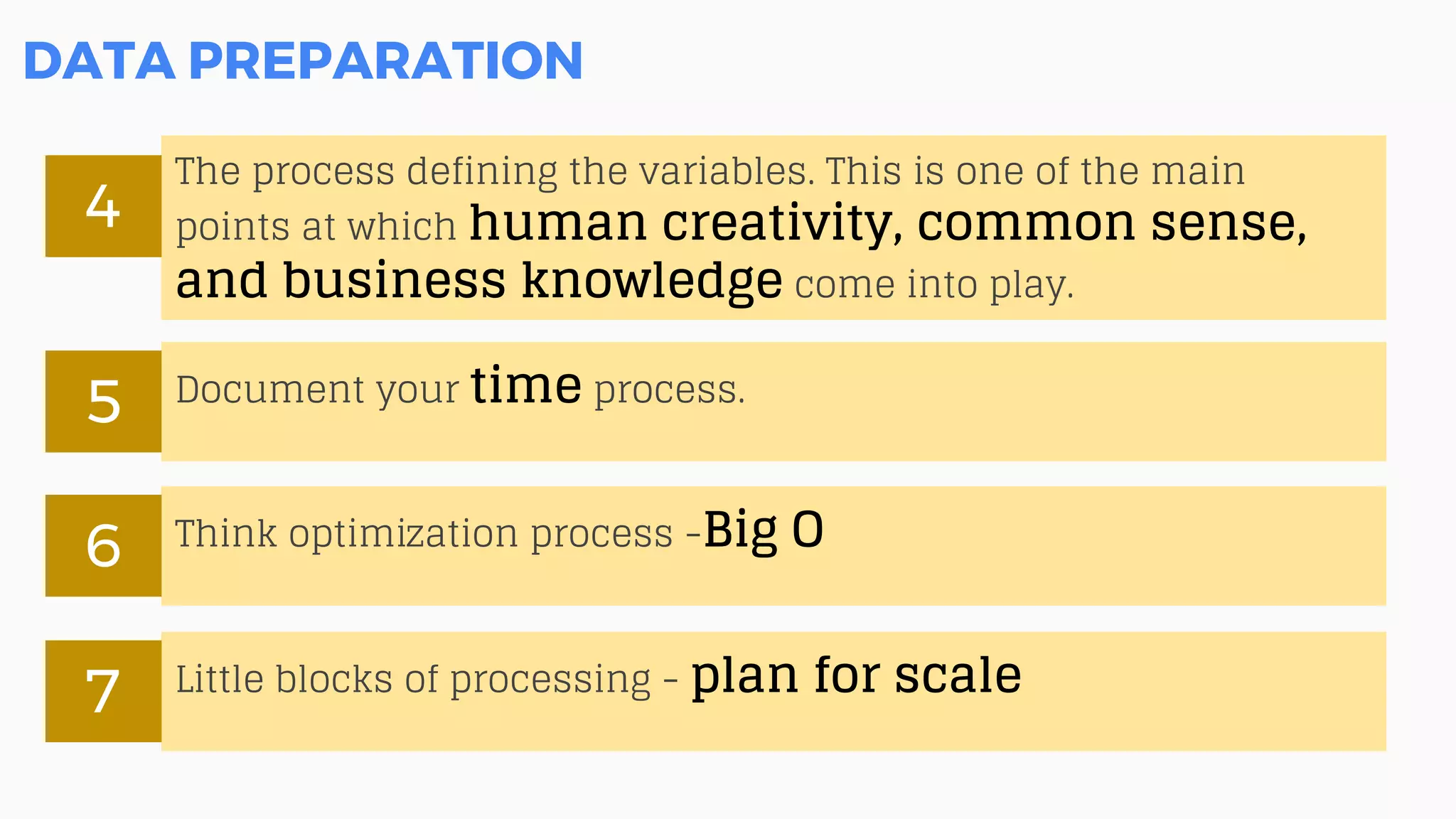 DATA PREPARATION
The process defining the variables. This is one of the main
points at which human creativity, common sense,
and business knowledge come into play.
4
Document your time process.
5
Think optimization process -Big O6
Little blocks of processing - plan for scale7
 