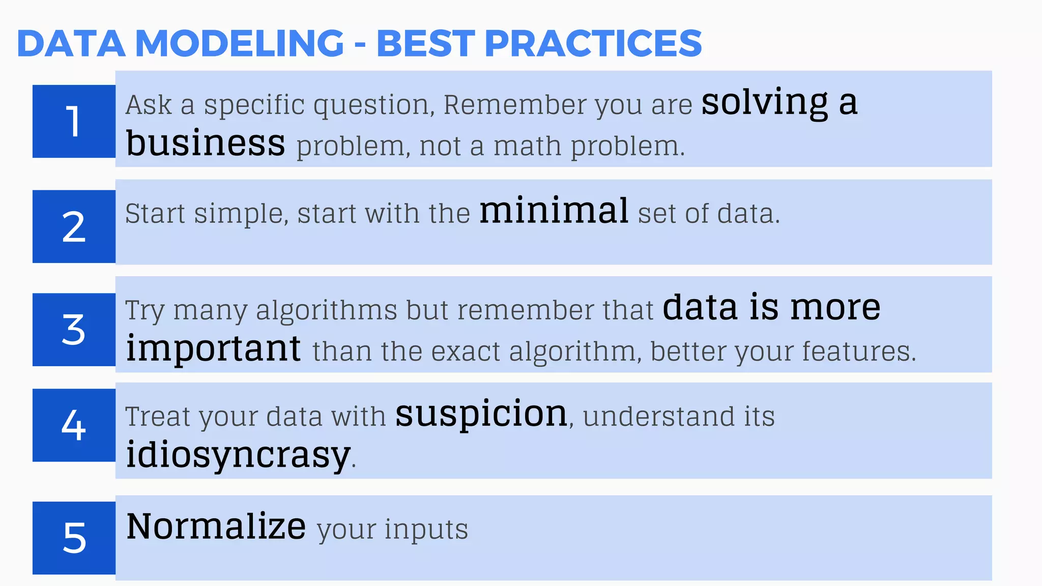 DATA MODELING - BEST PRACTICES
Ask a specific question, Remember you are solving a
business problem, not a math problem.
1
Start simple, start with the minimal set of data.
2
Try many algorithms but remember that data is more
important than the exact algorithm, better your features.
3
Treat your data with suspicion, understand its
idiosyncrasy.
4
Normalize your inputs
5
 