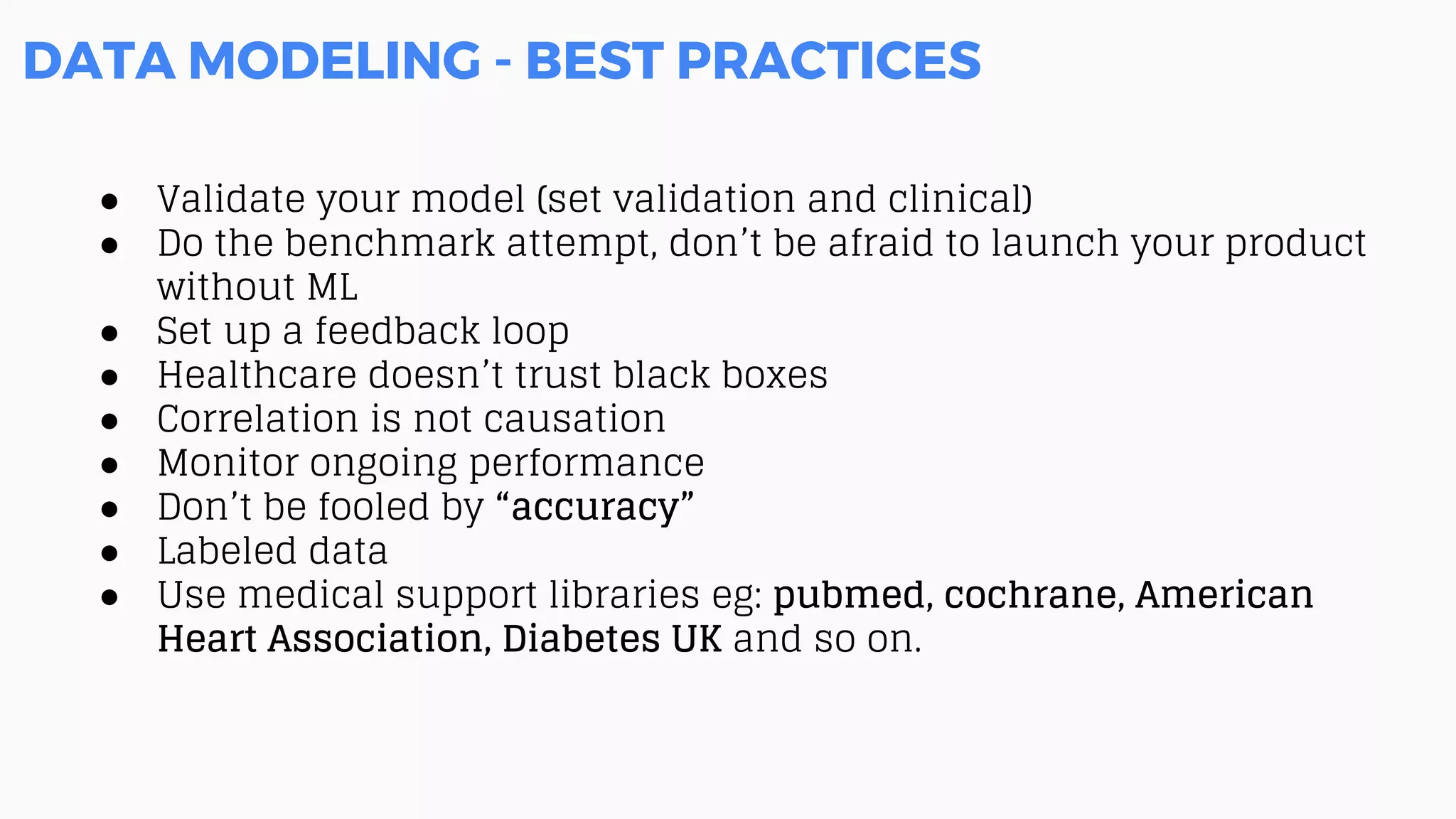DATA MODELING - BEST PRACTICES
● Validate your model (set validation and clinical)
● Do the benchmark attempt, don’t be afraid to launch your product
without ML
● Set up a feedback loop
● Healthcare doesn’t trust black boxes
● Correlation is not causation
● Monitor ongoing performance
● Don’t be fooled by “accuracy”
● Labeled data
● Use medical support libraries eg: pubmed, cochrane, American
Heart Association, Diabetes UK and so on.
 
