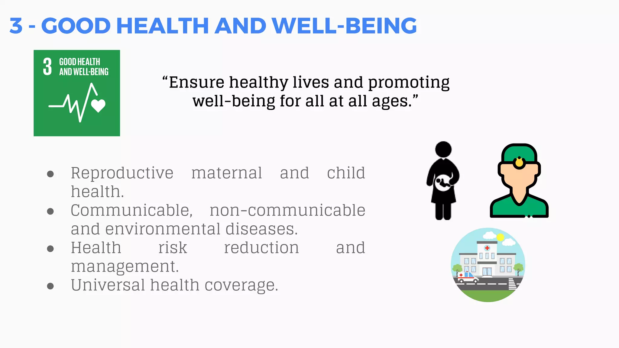 3 - GOOD HEALTH AND WELL-BEING
“Ensure healthy lives and promoting
well-being for all at all ages.”
● Reproductive maternal and child
health.
● Communicable, non-communicable
and environmental diseases.
● Health risk reduction and
management.
● Universal health coverage.
 