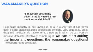 “I know that 50% of my
advertising is wasted, I just
don’t know which half.”
WANAMAKER’S QUESTION
Healthcare industry is now awash in data in a way that it has never
been before: biological, gene expression, sensors, DNA, sequence, EHRs,
drug and medicals. We have entered a new era in which we can work on
massive datasets effectively combining it. We can start asking
the important questions, the wanamaker questions!
The opportunities are huge!.
Source: wikipedia
 