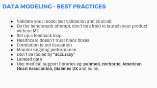 DATA MODELING - BEST PRACTICES
● Validate your model (set validation and clinical)
● Do the benchmark attempt, don’t be afraid to launch your product
without ML
● Set up a feedback loop
● Healthcare doesn’t trust black boxes
● Correlation is not causation
● Monitor ongoing performance
● Don’t be fooled by “accuracy”
● Labeled data
● Use medical support libraries eg: pubmed, cochrane, American
Heart Association, Diabetes UK and so on.
 