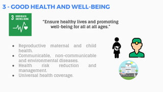 3 - GOOD HEALTH AND WELL-BEING
“Ensure healthy lives and promoting
well-being for all at all ages.”
● Reproductive maternal and child
health.
● Communicable, non-communicable
and environmental diseases.
● Health risk reduction and
management.
● Universal health coverage.
 