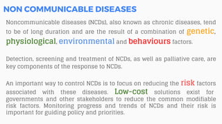 Noncommunicable diseases (NCDs), also known as chronic diseases, tend
to be of long duration and are the result of a combination of genetic,
physiological, environmental and behaviours factors.
Detection, screening and treatment of NCDs, as well as palliative care, are
key components of the response to NCDs.
An important way to control NCDs is to focus on reducing the risk factors
associated with these diseases. Low-cost solutions exist for
governments and other stakeholders to reduce the common modifiable
risk factors. Monitoring progress and trends of NCDs and their risk is
important for guiding policy and priorities.
NON COMMUNICABLE DISEASES
 