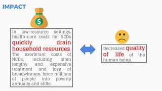 Decreased quality
of life of the
human being.
IMPACT
In low-resource settings,
health-care costs for NCDs
quickly drain
household resources.
The exorbitant costs of
NCDs, including often
lengthy and expensive
treatment and loss of
breadwinners, force millions
of people into poverty
annually and stifle.
 