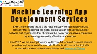 Machine Learning App
Development Services
SARA Technologies Inc. is a top rated Industry 4.0 Technology service
company that is catering the global clients with an extensively superior
software and applications that eliminates the role of human-driven operations
by automating a majority of business operations.
Since 2007, we are among the very well-known ML-enabled business solution
providers and have assisted around 190 clients with our technologically
advanced business automation solutions and Internet of Things.
 