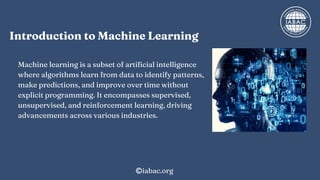 Introduction to Machine Learning
Machine learning is a subset of artificial intelligence
where algorithms learn from data to identify patterns,
make predictions, and improve over time without
explicit programming. It encompasses supervised,
unsupervised, and reinforcement learning, driving
advancements across various industries.
iabac.org
 