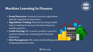Machine Learning In Finance
Fraud Detection: Anomaly detection algorithms
identify suspicious transactions.
Algorithmic Trading: Machine learning models
help in making investment decisions based on
market patterns.
Credit Scoring: ML is used to predict a person’s
creditworthiness by analyzing past financial
behaviors.
Risk Management: ML assists in identifying and
mitigating financial risks.
iabac.org
 