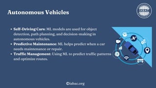 Self-Driving Cars: ML models are used for object
detection, path planning, and decision-making in
autonomous vehicles.
Predictive Maintenance: ML helps predict when a car
needs maintenance or repair.
Traffic Management: Using ML to predict traffic patterns
and optimize routes.
Autonomous Vehicles
iabac.org
 