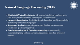 Natural Language Processing (NLP)
Chatbots & Virtual Assistants: ML powers intelligent chatbots (e.g.,
Siri, Alexa) that understand and respond to user queries.
Language Translation: Tools like Google Translate use ML models for
translating text across languages.
Sentiment Analysis: Analyzing customer feedback to determine
sentiments (positive/negative).
Text Summarization & Question Answering: Automatically
summarizing long texts or answering questions based on provided
content.
iabac.org
 