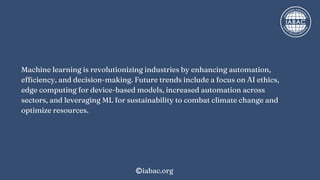 Machine learning is revolutionizing industries by enhancing automation,
efficiency, and decision-making. Future trends include a focus on AI ethics,
edge computing for device-based models, increased automation across
sectors, and leveraging ML for sustainability to combat climate change and
optimize resources.
iabac.org
 