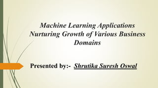 Machine Learning Applications
Nurturing Growth of Various Business
Domains
Presented by:- Shrutika Suresh Oswal
 