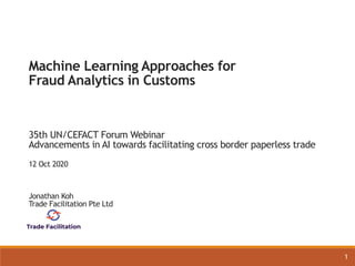 1
Machine Learning Approaches for
Fraud Analytics in Customs
35th UN/CEFACT Forum Webinar
Advancements in AI towards facilitating cross border paperless trade
12 Oct 2020
Jonathan Koh
Trade Facilitation Pte Ltd
 