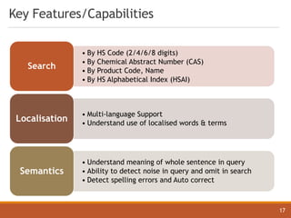 Key Features/Capabilities
• By HS Code (2/4/6/8 digits)
• By Chemical Abstract Number (CAS)
• By Product Code, Name
• By HS Alphabetical Index (HSAI)
Search
• Multi-language Support
• Understand use of localised words & terms
Localisation
• Understand meaning of whole sentence in query
• Ability to detect noise in query and omit in search
• Detect spelling errors and Auto correct
Semantics
17
 