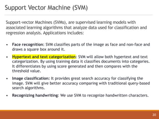 Support Vector Machine (SVM)
20
Support-vector Machines (SVMs), are supervised learning models with
associated learning algorithms that analyze data used for classification and
regression analysis. Applications includes:
• Face recognition: SVM classifies parts of the image as face and non-face and
draws a square box around it.
• Hypertext and text categorization: SVM will allow both hypertext and text
categorization. By using training data it classifies documents into categories.
It differentiates by using score generated and then compares with the
threshold value.
• Image classification: It provides great search accuracy for classifying the
image. SVM will give better accuracy comparing with traditional query-based
search algorithms.
• Recognizing handwriting: We use SVM to recognize handwritten characters.
 