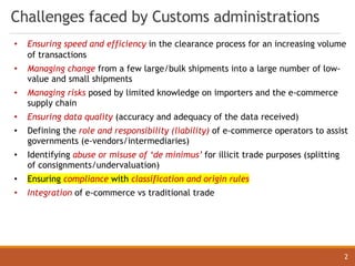 2
Challenges faced by Customs administrations
• Ensuring speed and efficiency in the clearance process for an increasing volume
of transactions
• Managing change from a few large/bulk shipments into a large number of low-
value and small shipments
• Managing risks posed by limited knowledge on importers and the e-commerce
supply chain
• Ensuring data quality (accuracy and adequacy of the data received)
• Defining the role and responsibility (liability) of e-commerce operators to assist
governments (e-vendors/intermediaries)
• Identifying abuse or misuse of ‘de minimus’ for illicit trade purposes (splitting
of consignments/undervaluation)
• Ensuring compliance with classification and origin rules
• Integration of e-commerce vs traditional trade
 