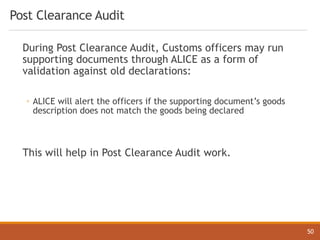 Post Clearance Audit
During Post Clearance Audit, Customs officers may run
supporting documents through ALICE as a form of
validation against old declarations:
◦ ALICE will alert the officers if the supporting document’s goods
description does not match the goods being declared
This will help in Post Clearance Audit work.
50
 